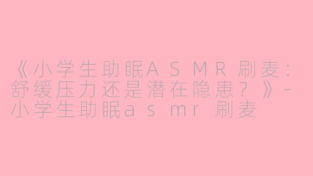 《小学生助眠ASMR刷麦：舒缓压力还是潜在隐患？》-小学生助眠asmr刷麦