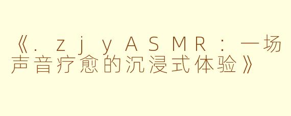 《.zjyASMR：一场声音疗愈的沉浸式体验》