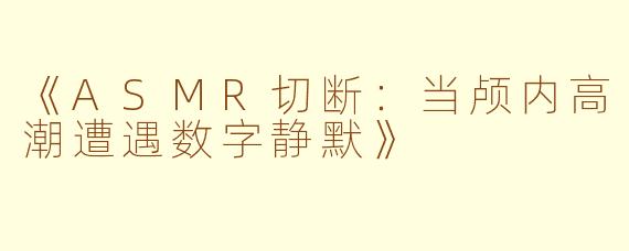 《ASMR切断：当颅内高潮遭遇数字静默》