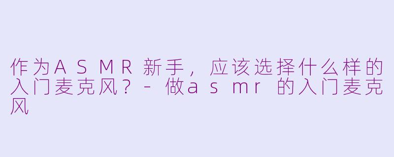 作为ASMR新手，应该选择什么样的入门麦克风？-做asmr的入门麦克风
