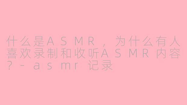 什么是ASMR，为什么有人喜欢录制和收听ASMR内容？-asmr记录