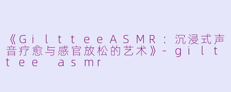 《GiltteeASMR：沉浸式声音疗愈与感官放松的艺术》-gilttee asmr