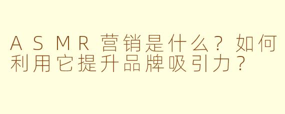 ASMR营销是什么？如何利用它提升品牌吸引力？