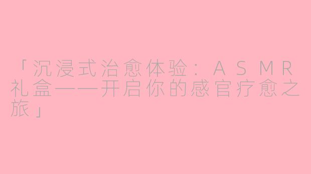 「沉浸式治愈体验：ASMR礼盒——开启你的感官疗愈之旅」