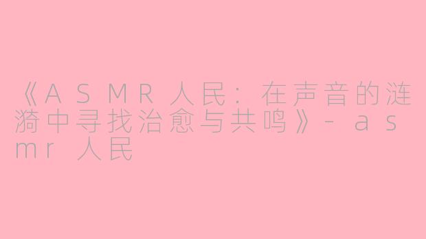 《ASMR人民：在声音的涟漪中寻找治愈与共鸣》-asmr人民