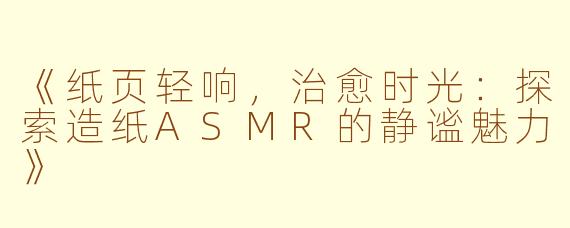 《纸页轻响，治愈时光：探索造纸ASMR的静谧魅力》