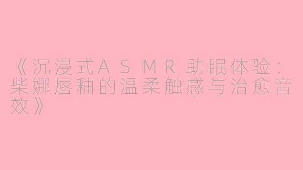 《沉浸式ASMR助眠体验：柴娜唇釉的温柔触感与治愈音效》