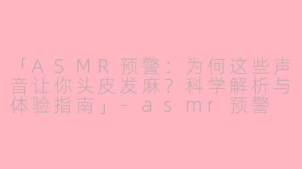 「ASMR预警：为何这些声音让你头皮发麻？科学解析与体验指南」-asmr预警