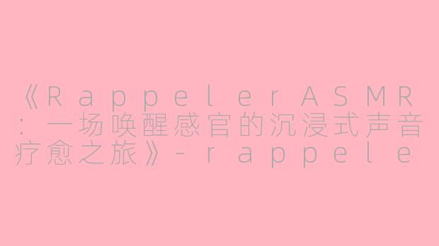 《RappelerASMR：一场唤醒感官的沉浸式声音疗愈之旅》-rappeler asmr