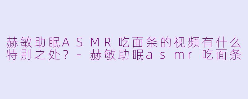 赫敏助眠ASMR吃面条的视频有什么特别之处？-赫敏助眠asmr吃面条