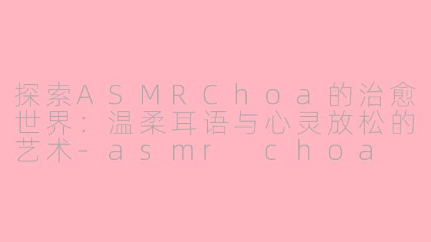 探索ASMRChoa的治愈世界：温柔耳语与心灵放松的艺术-asmr choa