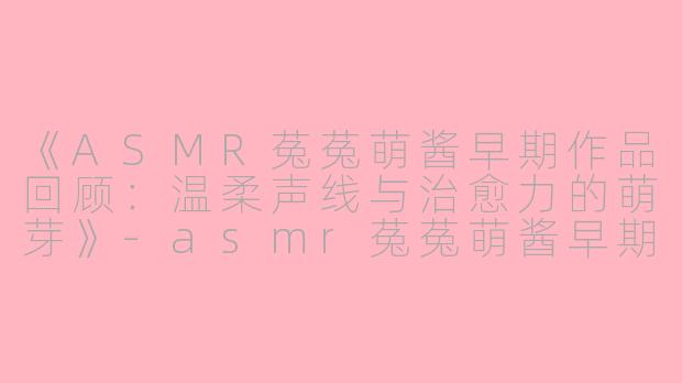 《ASMR菟菟萌酱早期作品回顾：温柔声线与治愈力的萌芽》-asmr菟菟萌酱早期
