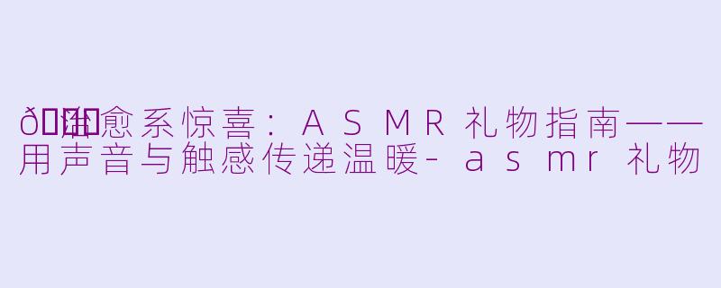 🎁治愈系惊喜：ASMR礼物指南——用声音与触感传递温暖-asmr礼物