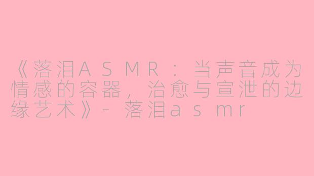《落泪ASMR:当声音成为情感的容器,治愈与宣泄的边缘艺术》