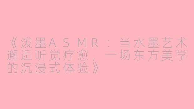 《泼墨ASMR：当水墨艺术邂逅听觉疗愈，一场东方美学的沉浸式体验》