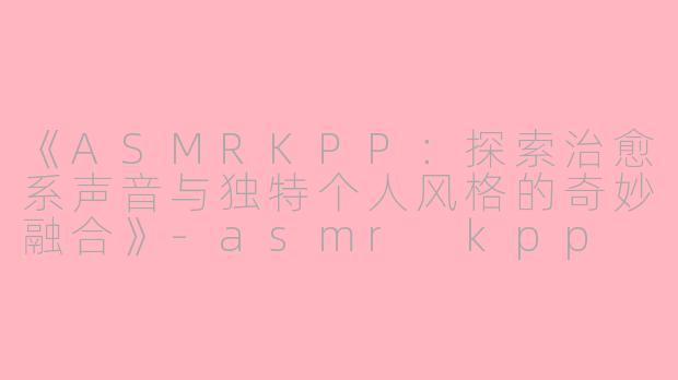 《ASMRKPP：探索治愈系声音与独特个人风格的奇妙融合》-asmr kpp