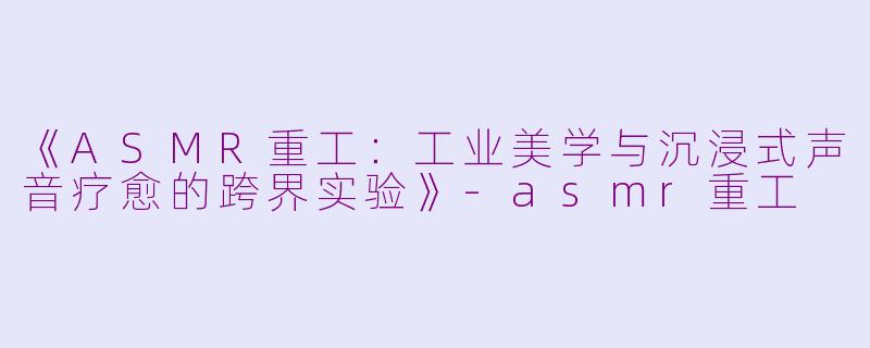 《ASMR重工：工业美学与沉浸式声音疗愈的跨界实验》-asmr重工