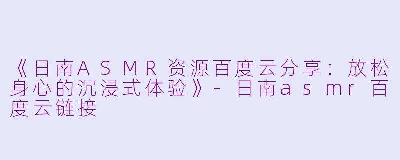 《日南ASMR资源百度云分享：放松身心的沉浸式体验》-日南asmr百度云链接