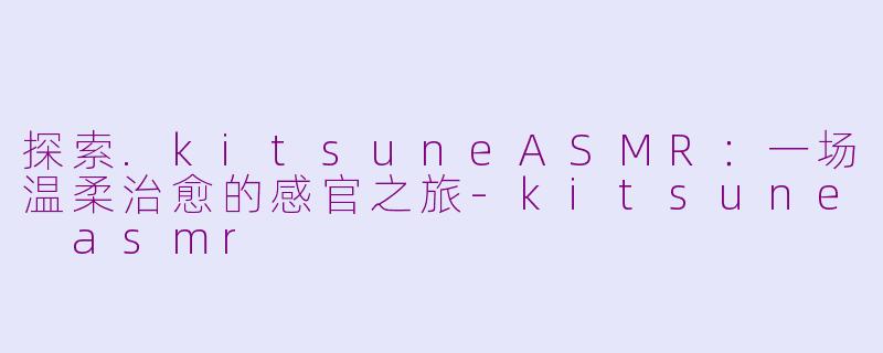 探索.kitsuneASMR：一场温柔治愈的感官之旅-kitsune asmr