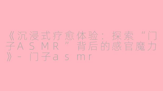 《沉浸式疗愈体验：探索“门子ASMR”背后的感官魔力》-门子asmr