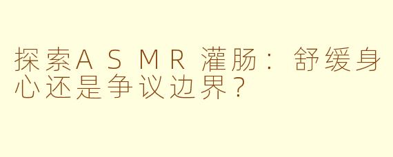 探索ASMR灌肠：舒缓身心还是争议边界？