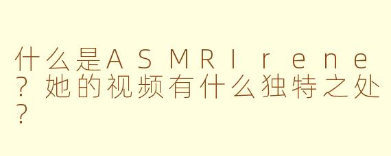 什么是ASMRIrene？她的视频有什么独特之处？