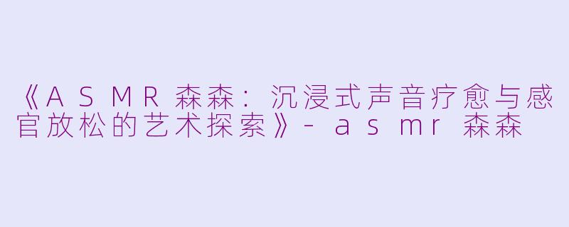 《ASMR森森：沉浸式声音疗愈与感官放松的艺术探索》-asmr森森