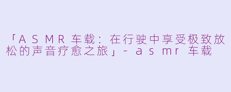 「ASMR车载：在行驶中享受极致放松的声音疗愈之旅」-asmr车载