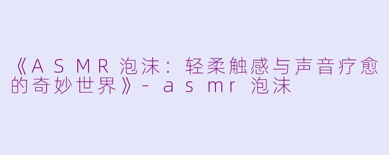 《ASMR泡沫：轻柔触感与声音疗愈的奇妙世界》-asmr泡沫
