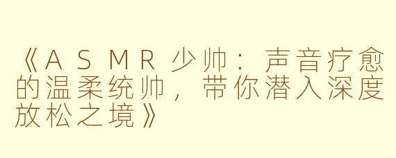 《ASMR少帅：声音疗愈的温柔统帅，带你潜入深度放松之境》