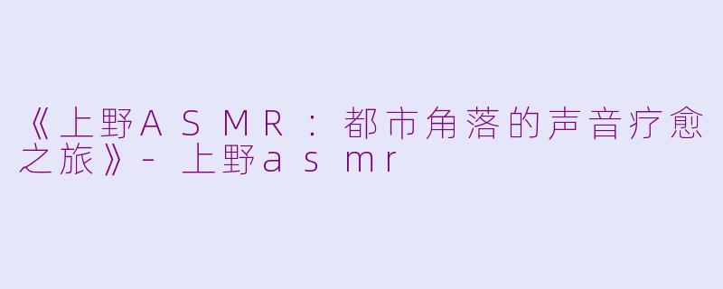 《上野ASMR：都市角落的声音疗愈之旅》-上野asmr