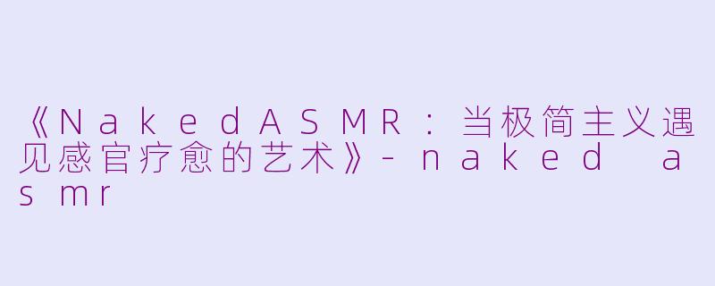 《NakedASMR：当极简主义遇见感官疗愈的艺术》-naked asmr