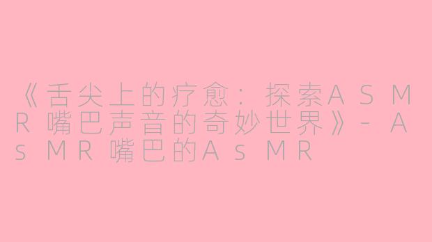 《舌尖上的疗愈：探索ASMR嘴巴声音的奇妙世界》-AsMR嘴巴的AsMR
