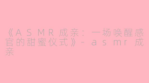 《ASMR成亲：一场唤醒感官的甜蜜仪式》-asmr成亲