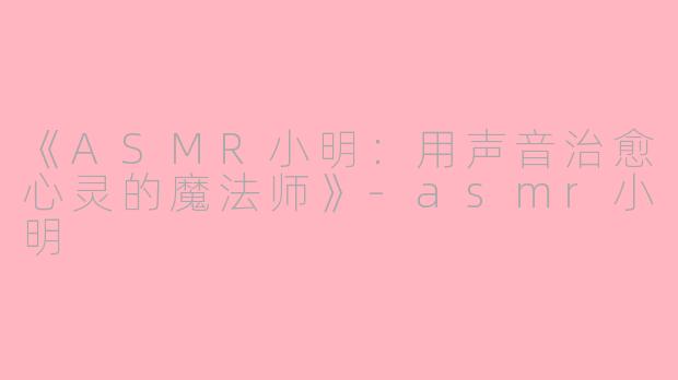 《ASMR小明：用声音治愈心灵的魔法师》-asmr小明
