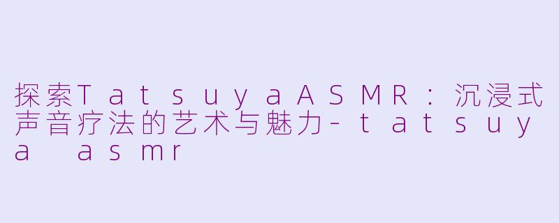 探索TatsuyaASMR：沉浸式声音疗法的艺术与魅力-tatsuya asmr