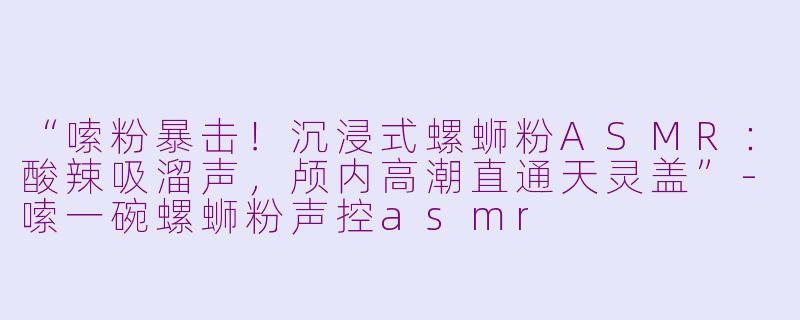 “嗦粉暴击！沉浸式螺蛳粉ASMR：酸辣吸溜声，颅内高潮直通天灵盖”-嗦一碗螺蛳粉声控asmr