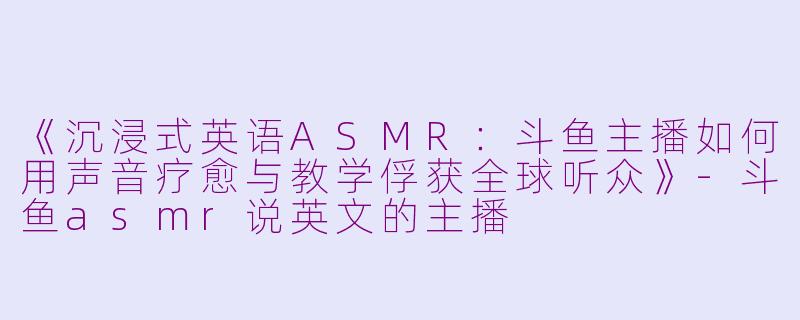 《沉浸式英语ASMR:斗鱼主播如何用声音疗愈与教学俘获全球听众》