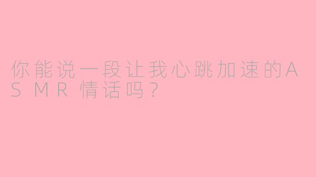 你能说一段让我心跳加速的ASMR情话吗？