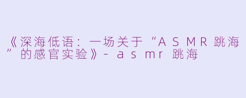 《深海低语：一场关于“ASMR跳海”的感官实验》-asmr跳海