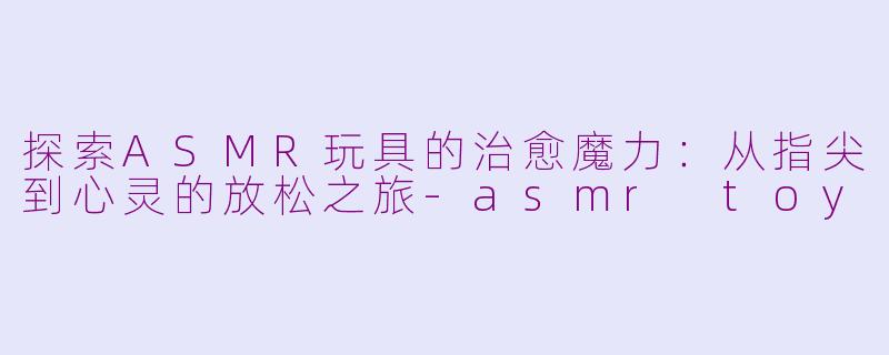 探索ASMR玩具的治愈魔力:从指尖到心灵的放松之旅