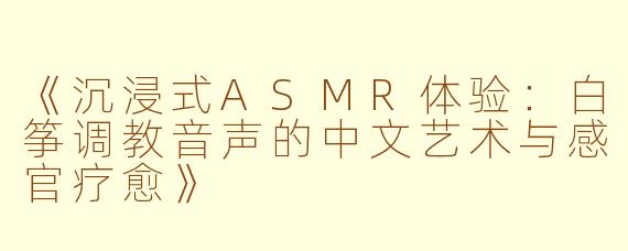 《沉浸式ASMR体验：白筝调教音声的中文艺术与感官疗愈》