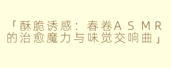 「酥脆诱惑：春卷ASMR的治愈魔力与味觉交响曲」