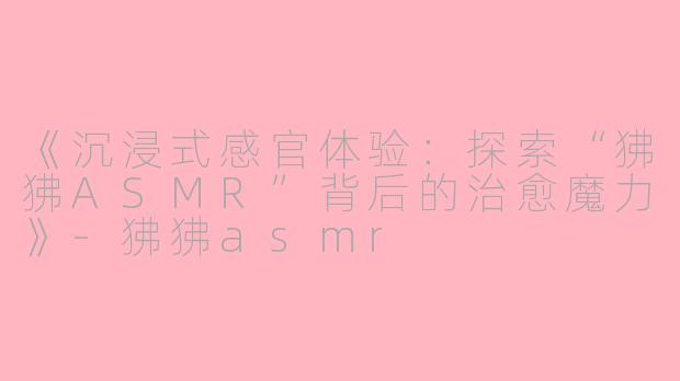 《沉浸式感官体验：探索“狒狒ASMR”背后的治愈魔力》-狒狒asmr