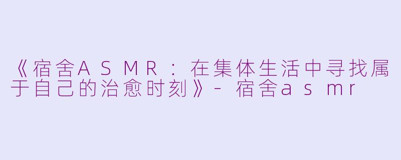 《宿舍ASMR：在集体生活中寻找属于自己的治愈时刻》-宿舍asmr