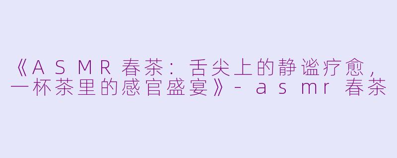 《ASMR春茶：舌尖上的静谧疗愈，一杯茶里的感官盛宴》-asmr春茶