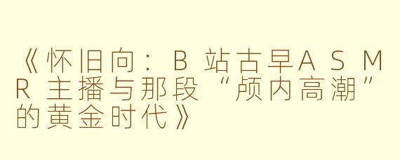《怀旧向：B站古早ASMR主播与那段“颅内高潮”的黄金时代》