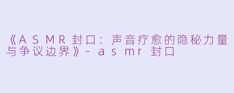 《ASMR封口：声音疗愈的隐秘力量与争议边界》-asmr封口