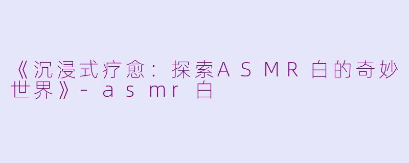 《沉浸式疗愈：探索ASMR白的奇妙世界》-asmr白