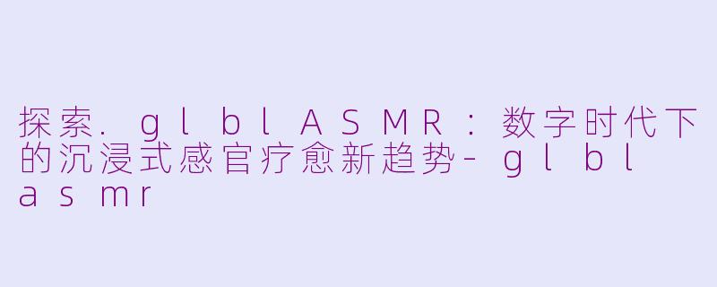 探索.glblASMR：数字时代下的沉浸式感官疗愈新趋势-glbl asmr